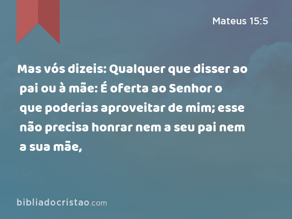 Mas vós dizeis: Qualquer que disser ao pai ou à mãe: É oferta ao Senhor o que poderias aproveitar de mim; esse não precisa honrar nem a seu pai nem a sua mãe, - Mateus 15:5