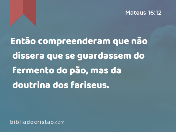 Então compreenderam que não dissera que se guardassem do fermento do pão, mas da doutrina dos fariseus. - Mateus 16:12