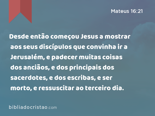 Desde então começou Jesus a mostrar aos seus discípulos que convinha ir a Jerusalém, e padecer muitas coisas dos anciãos, e dos principais dos sacerdotes, e dos escribas, e ser morto, e ressuscitar ao terceiro dia. - Mateus 16:21