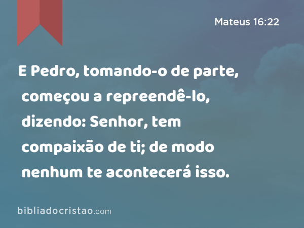 E Pedro, tomando-o de parte, começou a repreendê-lo, dizendo: Senhor, tem compaixão de ti; de modo nenhum te acontecerá isso. - Mateus 16:22