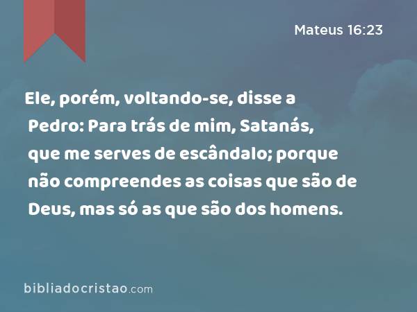 Ele, porém, voltando-se, disse a Pedro: Para trás de mim, Satanás, que me serves de escândalo; porque não compreendes as coisas que são de Deus, mas só as que são dos homens. - Mateus 16:23