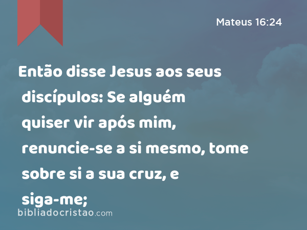 Então disse Jesus aos seus discípulos: Se alguém quiser vir após mim, renuncie-se a si mesmo, tome sobre si a sua cruz, e siga-me; - Mateus 16:24