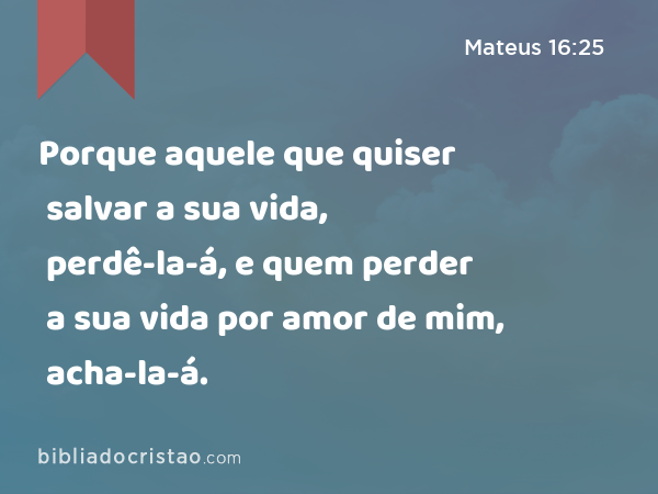 Porque aquele que quiser salvar a sua vida, perdê-la-á, e quem perder a sua vida por amor de mim, acha-la-á. - Mateus 16:25