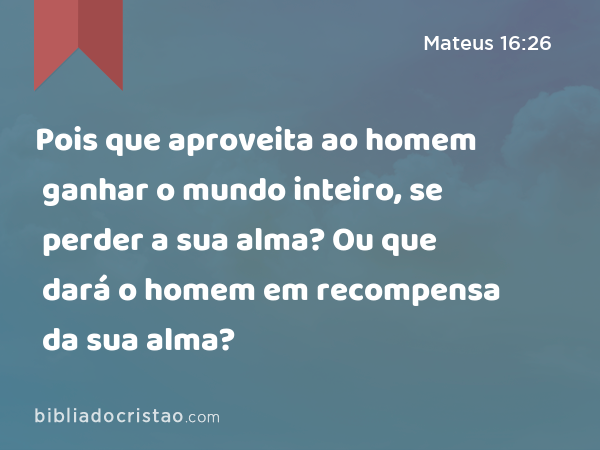 Pois que aproveita ao homem ganhar o mundo inteiro, se perder a sua alma? Ou que dará o homem em recompensa da sua alma? - Mateus 16:26