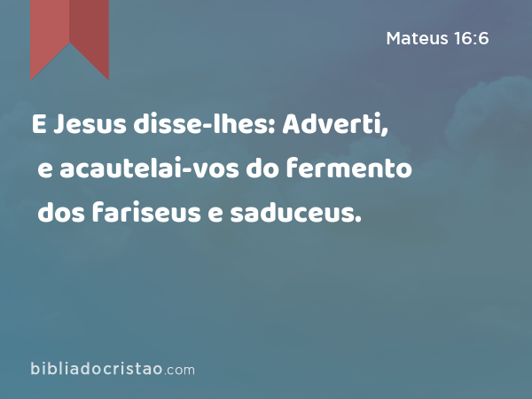 E Jesus disse-lhes: Adverti, e acautelai-vos do fermento dos fariseus e saduceus. - Mateus 16:6