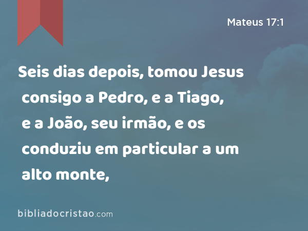 Seis dias depois, tomou Jesus consigo a Pedro, e a Tiago, e a João, seu irmão, e os conduziu em particular a um alto monte, - Mateus 17:1