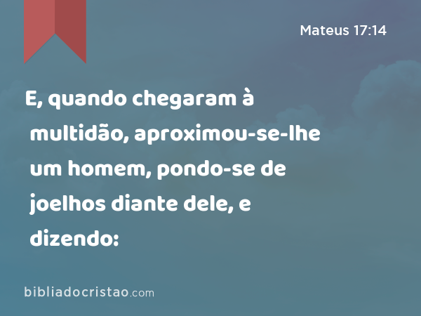 E, quando chegaram à multidão, aproximou-se-lhe um homem, pondo-se de joelhos diante dele, e dizendo: - Mateus 17:14