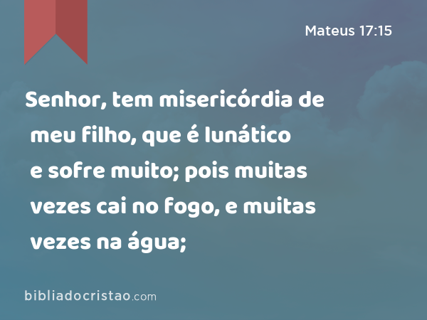 Senhor, tem misericórdia de meu filho, que é lunático e sofre muito; pois muitas vezes cai no fogo, e muitas vezes na água; - Mateus 17:15