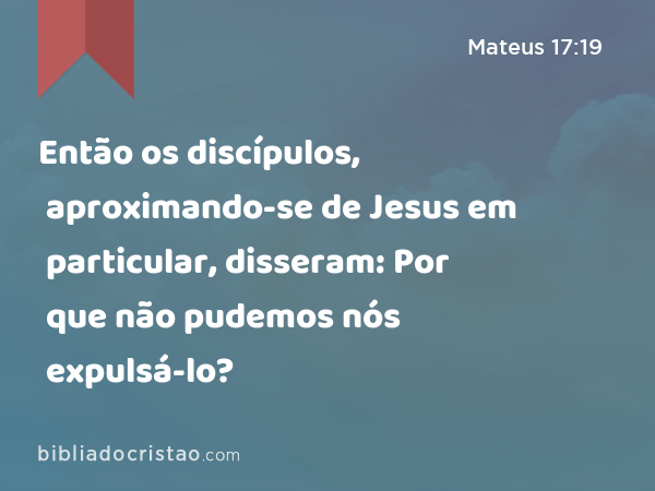 Então os discípulos, aproximando-se de Jesus em particular, disseram: Por que não pudemos nós expulsá-lo? - Mateus 17:19