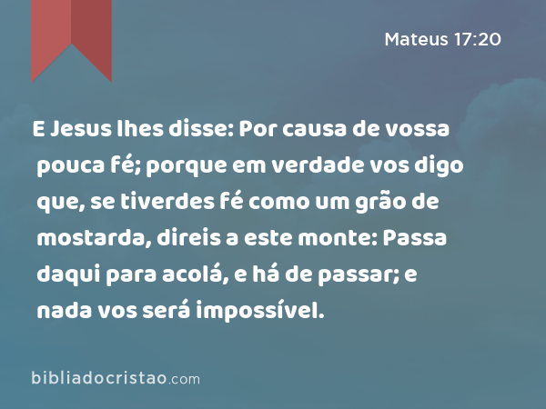 E Jesus lhes disse: Por causa de vossa pouca fé; porque em verdade vos digo que, se tiverdes fé como um grão de mostarda, direis a este monte: Passa daqui para acolá, e há de passar; e nada vos será impossível. - Mateus 17:20