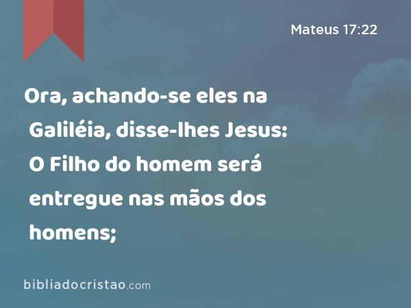 Ora, achando-se eles na Galiléia, disse-lhes Jesus: O Filho do homem será entregue nas mãos dos homens; - Mateus 17:22