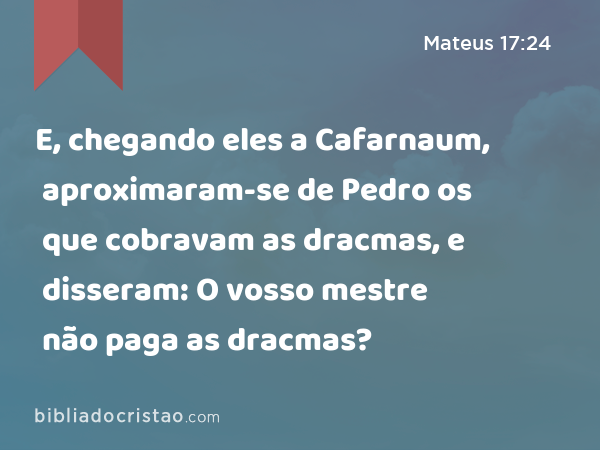 E, chegando eles a Cafarnaum, aproximaram-se de Pedro os que cobravam as dracmas, e disseram: O vosso mestre não paga as dracmas? - Mateus 17:24