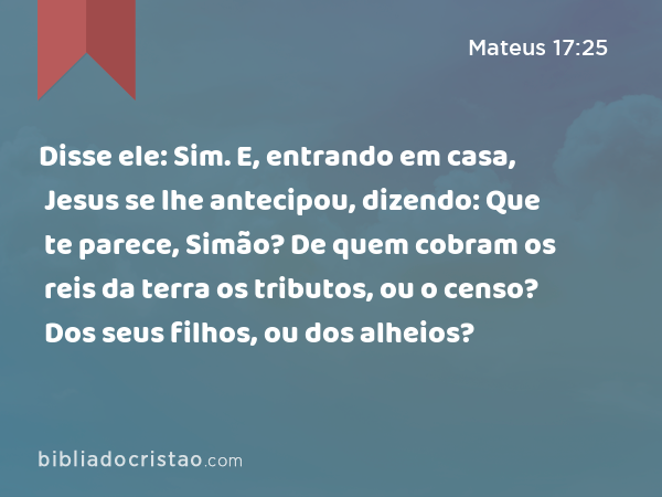 Disse ele: Sim. E, entrando em casa, Jesus se lhe antecipou, dizendo: Que te parece, Simão? De quem cobram os reis da terra os tributos, ou o censo? Dos seus filhos, ou dos alheios? - Mateus 17:25