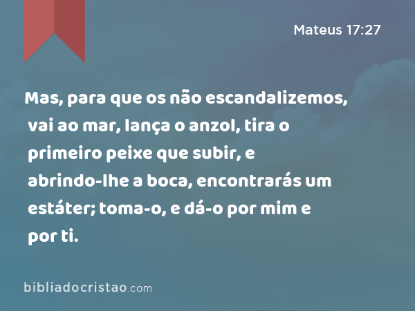 Mas, para que os não escandalizemos, vai ao mar, lança o anzol, tira o primeiro peixe que subir, e abrindo-lhe a boca, encontrarás um estáter; toma-o, e dá-o por mim e por ti. - Mateus 17:27