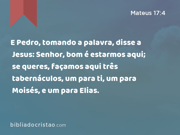 E Pedro, tomando a palavra, disse a Jesus: Senhor, bom é estarmos aqui; se queres, façamos aqui três tabernáculos, um para ti, um para Moisés, e um para Elias. - Mateus 17:4