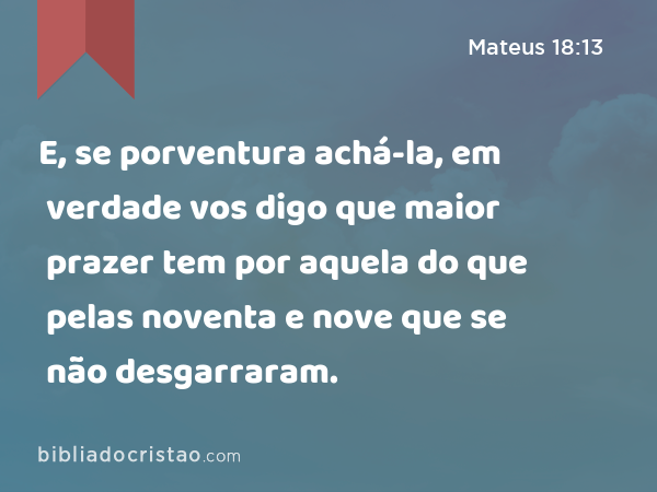 E, se porventura achá-la, em verdade vos digo que maior prazer tem por aquela do que pelas noventa e nove que se não desgarraram. - Mateus 18:13