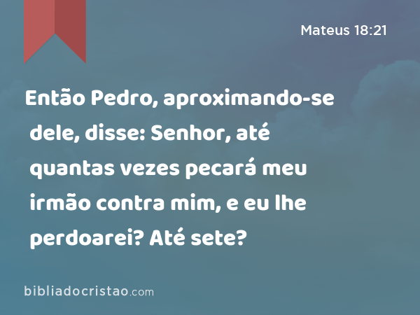 Então Pedro, aproximando-se dele, disse: Senhor, até quantas vezes pecará meu irmão contra mim, e eu lhe perdoarei? Até sete? - Mateus 18:21