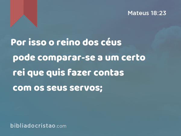 Por isso o reino dos céus pode comparar-se a um certo rei que quis fazer contas com os seus servos; - Mateus 18:23