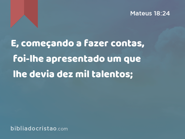 E, começando a fazer contas, foi-lhe apresentado um que lhe devia dez mil talentos; - Mateus 18:24