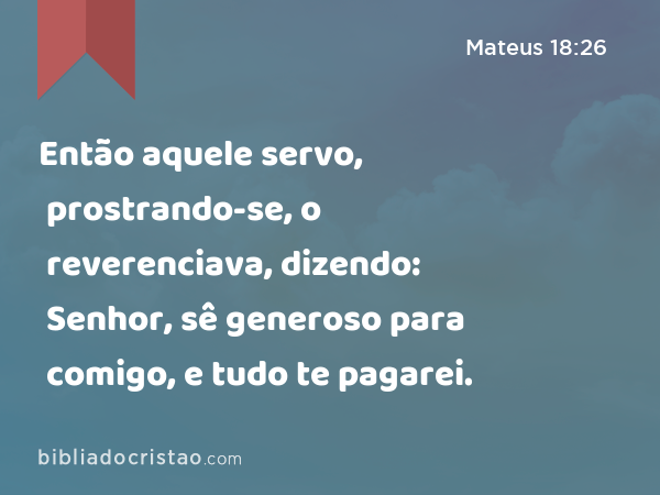 Então aquele servo, prostrando-se, o reverenciava, dizendo: Senhor, sê generoso para comigo, e tudo te pagarei. - Mateus 18:26
