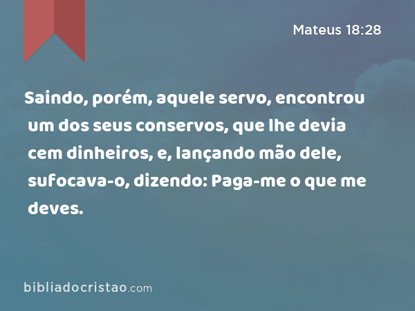 Saindo, porém, aquele servo, encontrou um dos seus conservos, que lhe devia cem dinheiros, e, lançando mão dele, sufocava-o, dizendo: Paga-me o que me deves. - Mateus 18:28