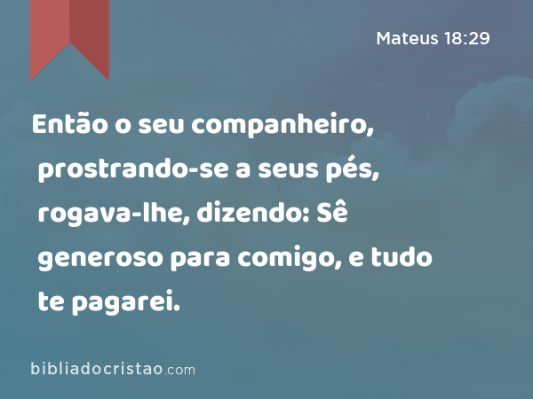 Então o seu companheiro, prostrando-se a seus pés, rogava-lhe, dizendo: Sê generoso para comigo, e tudo te pagarei. - Mateus 18:29