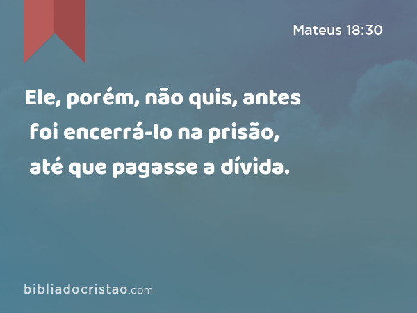 Ele, porém, não quis, antes foi encerrá-lo na prisão, até que pagasse a dívida. - Mateus 18:30