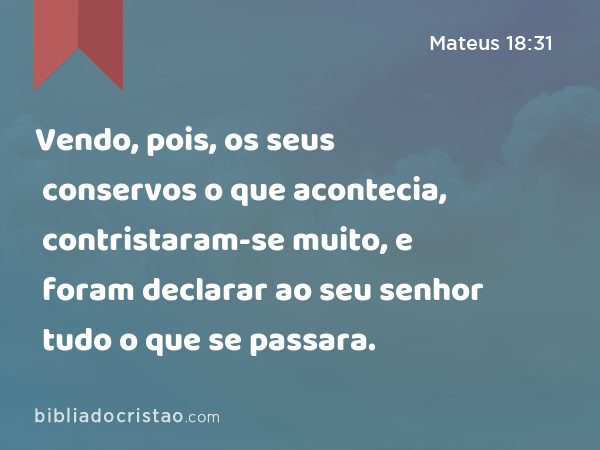 Vendo, pois, os seus conservos o que acontecia, contristaram-se muito, e foram declarar ao seu senhor tudo o que se passara. - Mateus 18:31