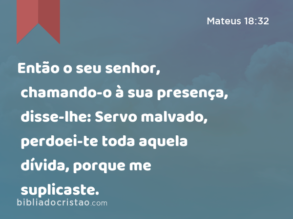 Então o seu senhor, chamando-o à sua presença, disse-lhe: Servo malvado, perdoei-te toda aquela dívida, porque me suplicaste. - Mateus 18:32