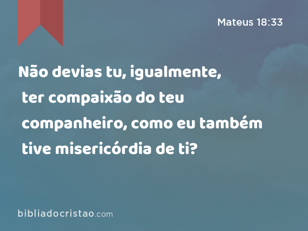 Não devias tu, igualmente, ter compaixão do teu companheiro, como eu também tive misericórdia de ti? - Mateus 18:33