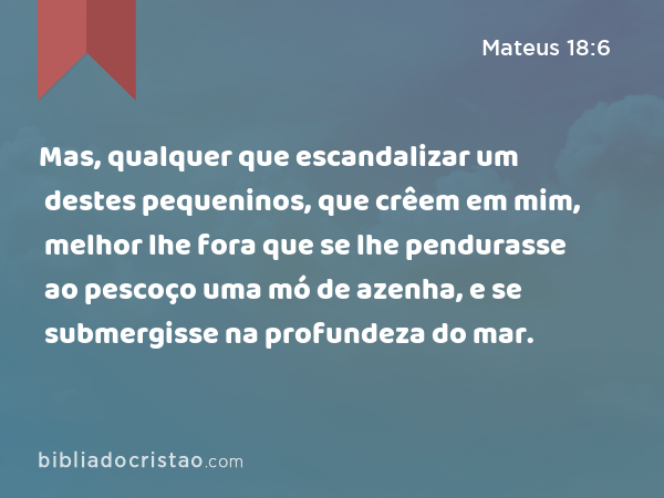 Mas, qualquer que escandalizar um destes pequeninos, que crêem em mim, melhor lhe fora que se lhe pendurasse ao pescoço uma mó de azenha, e se submergisse na profundeza do mar. - Mateus 18:6