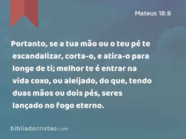 Portanto, se a tua mão ou o teu pé te escandalizar, corta-o, e atira-o para longe de ti; melhor te é entrar na vida coxo, ou aleijado, do que, tendo duas mãos ou dois pés, seres lançado no fogo eterno. - Mateus 18:8