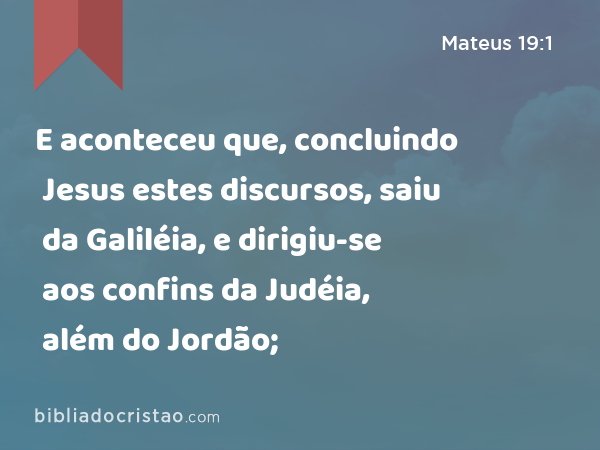 E aconteceu que, concluindo Jesus estes discursos, saiu da Galiléia, e dirigiu-se aos confins da Judéia, além do Jordão; - Mateus 19:1