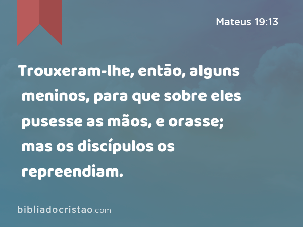 Trouxeram-lhe, então, alguns meninos, para que sobre eles pusesse as mãos, e orasse; mas os discípulos os repreendiam. - Mateus 19:13