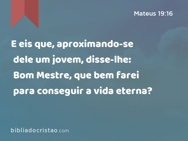 E eis que, aproximando-se dele um jovem, disse-lhe: Bom Mestre, que bem farei para conseguir a vida eterna? - Mateus 19:16