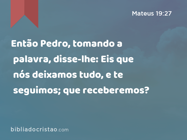 Então Pedro, tomando a palavra, disse-lhe: Eis que nós deixamos tudo, e te seguimos; que receberemos? - Mateus 19:27