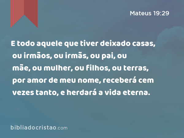 E todo aquele que tiver deixado casas, ou irmãos, ou irmãs, ou pai, ou mãe, ou mulher, ou filhos, ou terras, por amor de meu nome, receberá cem vezes tanto, e herdará a vida eterna. - Mateus 19:29