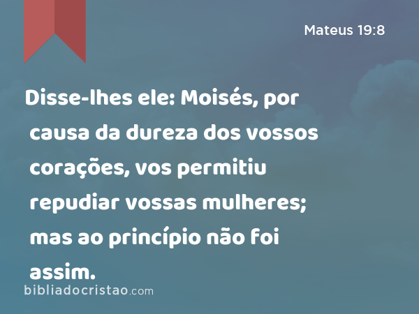 Disse-lhes ele: Moisés, por causa da dureza dos vossos corações, vos permitiu repudiar vossas mulheres; mas ao princípio não foi assim. - Mateus 19:8