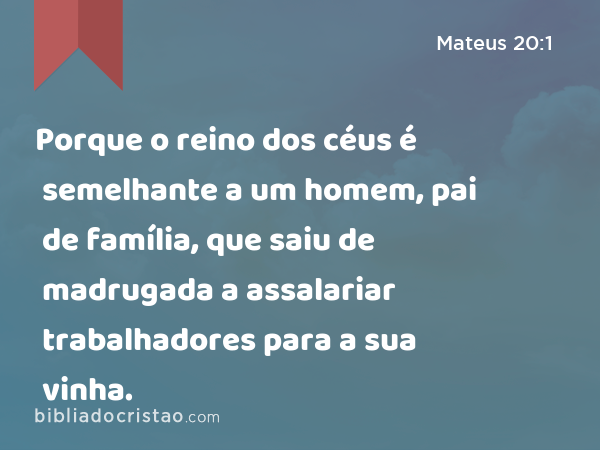 Porque o reino dos céus é semelhante a um homem, pai de família, que saiu de madrugada a assalariar trabalhadores para a sua vinha. - Mateus 20:1