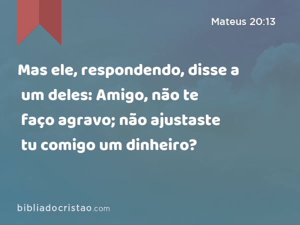 Mas ele, respondendo, disse a um deles: Amigo, não te faço agravo; não ajustaste tu comigo um dinheiro? - Mateus 20:13