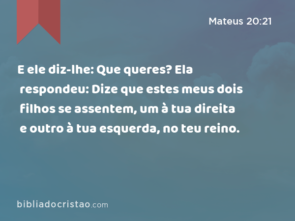 E ele diz-lhe: Que queres? Ela respondeu: Dize que estes meus dois filhos se assentem, um à tua direita e outro à tua esquerda, no teu reino. - Mateus 20:21