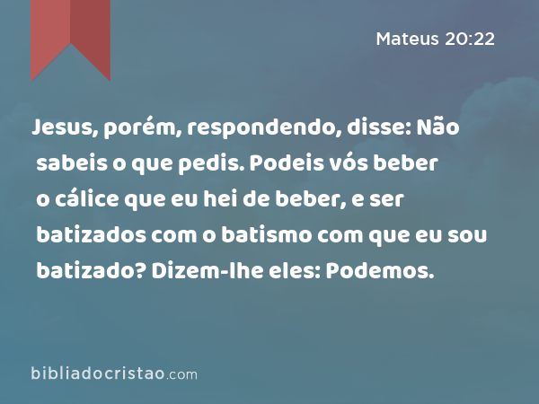 Jesus, porém, respondendo, disse: Não sabeis o que pedis. Podeis vós beber o cálice que eu hei de beber, e ser batizados com o batismo com que eu sou batizado? Dizem-lhe eles: Podemos. - Mateus 20:22