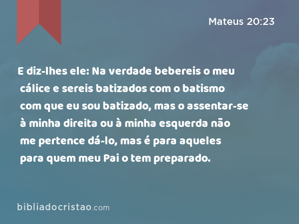 E diz-lhes ele: Na verdade bebereis o meu cálice e sereis batizados com o batismo com que eu sou batizado, mas o assentar-se à minha direita ou à minha esquerda não me pertence dá-lo, mas é para aqueles para quem meu Pai o tem preparado. - Mateus 20:23