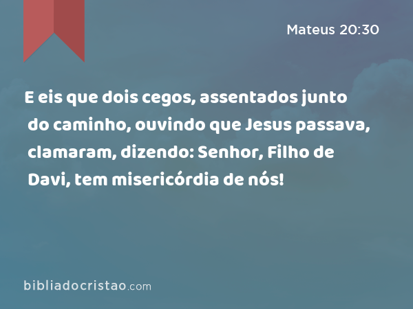 E eis que dois cegos, assentados junto do caminho, ouvindo que Jesus passava, clamaram, dizendo: Senhor, Filho de Davi, tem misericórdia de nós! - Mateus 20:30