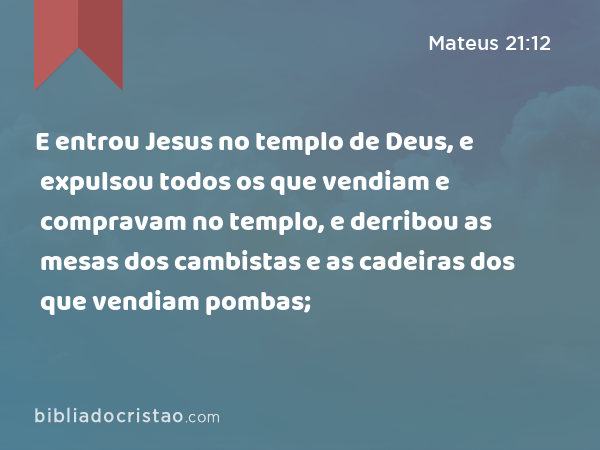 E entrou Jesus no templo de Deus, e expulsou todos os que vendiam e compravam no templo, e derribou as mesas dos cambistas e as cadeiras dos que vendiam pombas; - Mateus 21:12