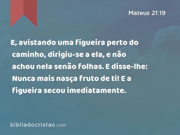 E, avistando uma figueira perto do caminho, dirigiu-se a ela, e não achou nela senão folhas. E disse-lhe: Nunca mais nasça fruto de ti! E a figueira secou imediatamente. - Mateus 21:19