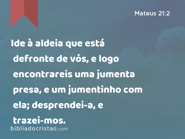 Ide à aldeia que está defronte de vós, e logo encontrareis uma jumenta presa, e um jumentinho com ela; desprendei-a, e trazei-mos. - Mateus 21:2