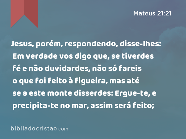 Jesus, porém, respondendo, disse-lhes: Em verdade vos digo que, se tiverdes fé e não duvidardes, não só fareis o que foi feito à figueira, mas até se a este monte disserdes: Ergue-te, e precipita-te no mar, assim será feito; - Mateus 21:21