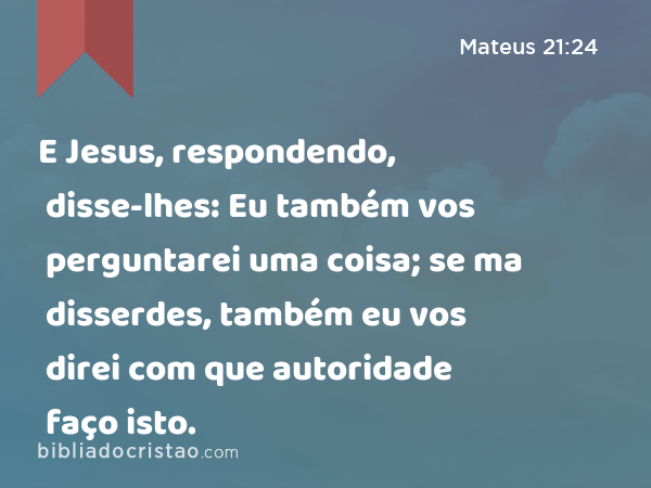 E Jesus, respondendo, disse-lhes: Eu também vos perguntarei uma coisa; se ma disserdes, também eu vos direi com que autoridade faço isto. - Mateus 21:24