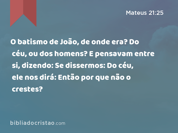 O batismo de João, de onde era? Do céu, ou dos homens? E pensavam entre si, dizendo: Se dissermos: Do céu, ele nos dirá: Então por que não o crestes? - Mateus 21:25